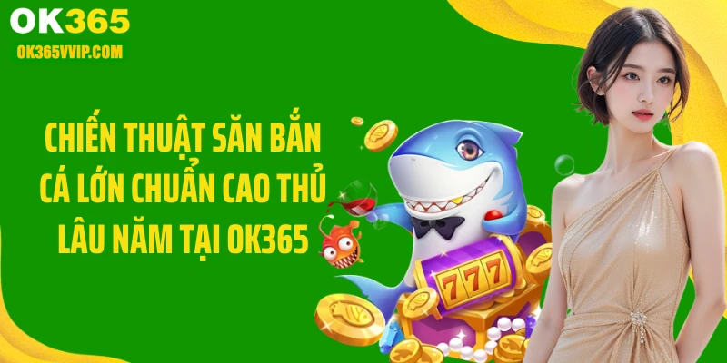 Chiến thuật săn bắn cá lớn chuẩn cao thủ lâu năm tại OK365
